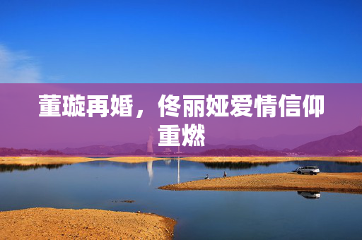 董璇再婚，佟丽娅爱情信仰重燃