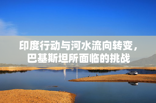印度行动与河水流向转变，巴基斯坦所面临的挑战