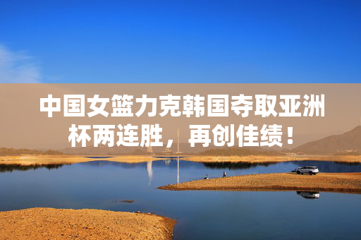 中国女篮力克韩国夺取亚洲杯两连胜，再创佳绩！