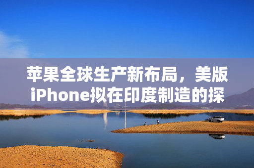 苹果全球生产新布局，美版iPhone拟在印度制造的探索与展望