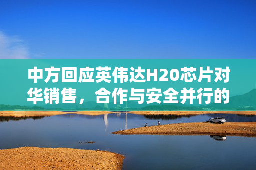 中方回应英伟达H20芯片对华销售，合作与安全并行的科技交流