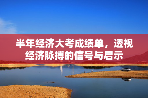 半年经济大考成绩单，透视经济脉搏的信号与启示