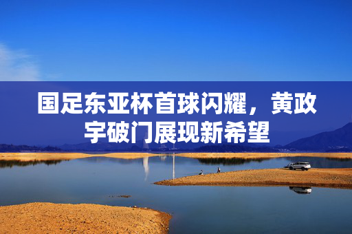 国足东亚杯首球闪耀，黄政宇破门展现新希望