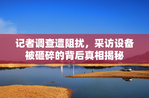 记者调查遭阻扰，采访设备被砸碎的背后真相揭秘