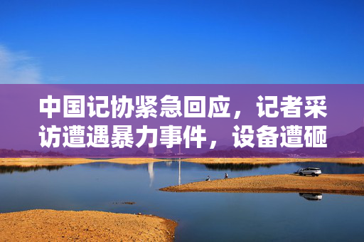 中国记协紧急回应，记者采访遭遇暴力事件，设备遭砸碎