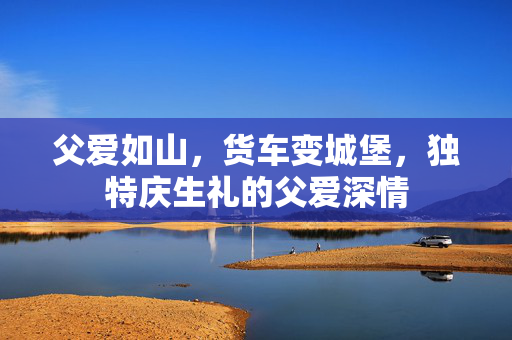 父爱如山，货车变城堡，独特庆生礼的父爱深情