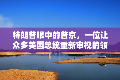 特朗普眼中的普京，一位让众多美国总统重新审视的领导者