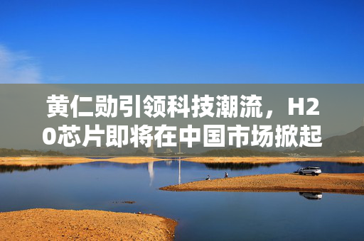 黄仁勋引领科技潮流，H20芯片即将在中国市场掀起热潮