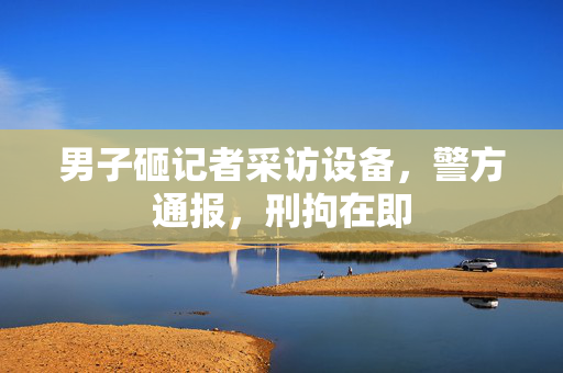 男子砸记者采访设备，警方通报，刑拘在即