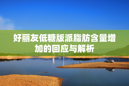 好丽友低糖版派脂肪含量增加的回应与解析