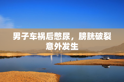 男子车祸后憋尿，膀胱破裂意外发生