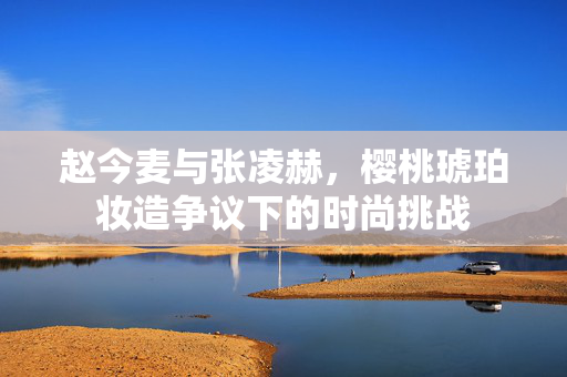 赵今麦与张凌赫，樱桃琥珀妆造争议下的时尚挑战