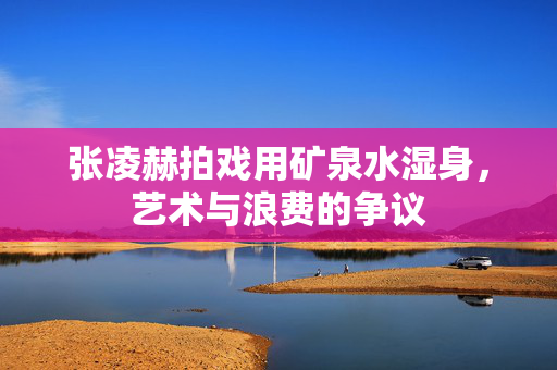张凌赫拍戏用矿泉水湿身，艺术与浪费的争议