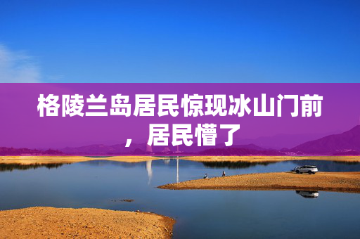 格陵兰岛居民惊现冰山门前，居民懵了