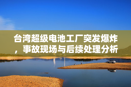 台湾超级电池工厂突发爆炸，事故现场与后续处理分析