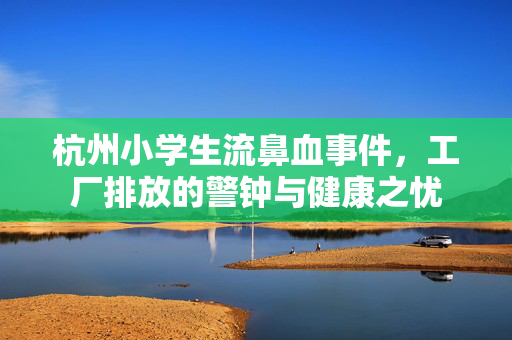 杭州小学生流鼻血事件，工厂排放的警钟与健康之忧
