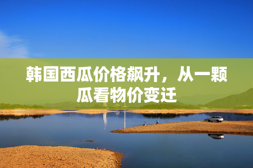 韩国西瓜价格飙升，从一颗瓜看物价变迁