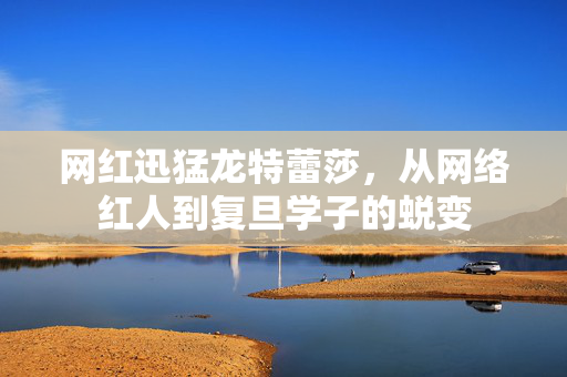 网红迅猛龙特蕾莎，从网络红人到复旦学子的蜕变