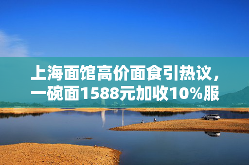 上海面馆高价面食引热议，一碗面1588元加收10%服务费的背后
