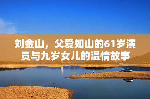 刘金山，父爱如山的61岁演员与九岁女儿的温情故事