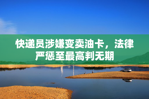 快递员涉嫌变卖油卡，法律严惩至最高判无期