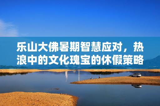 乐山大佛暑期智慧应对，热浪中的文化瑰宝的休假策略