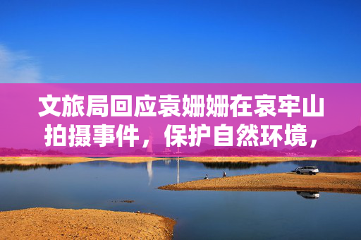 文旅局回应袁姗姗在哀牢山拍摄事件，保护自然环境，规范文化旅游活动