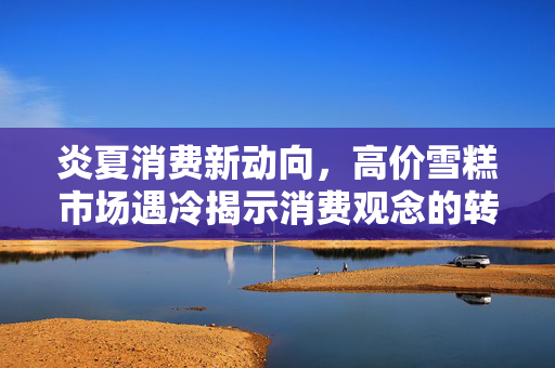 炎夏消费新动向，高价雪糕市场遇冷揭示消费观念的转变
