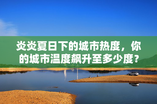 炎炎夏日下的城市热度，你的城市温度飙升至多少度？