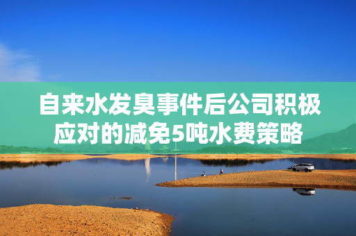 自来水发臭事件后公司积极应对的减免5吨水费策略