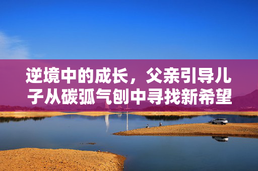 逆境中的成长，父亲引导儿子从碳弧气刨中寻找新希望
