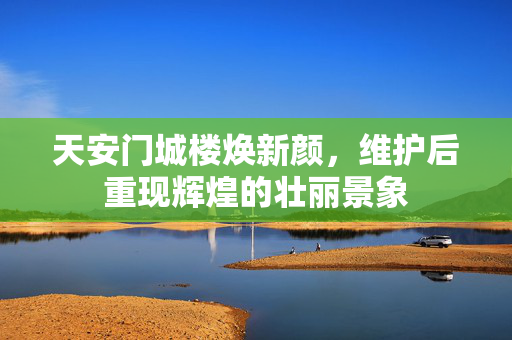 天安门城楼焕新颜，维护后重现辉煌的壮丽景象