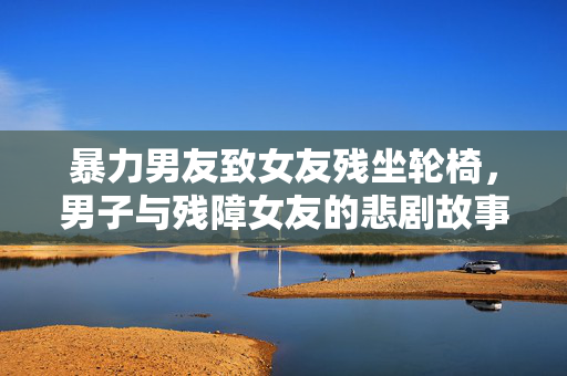 暴力男友致女友残坐轮椅，男子与残障女友的悲剧故事