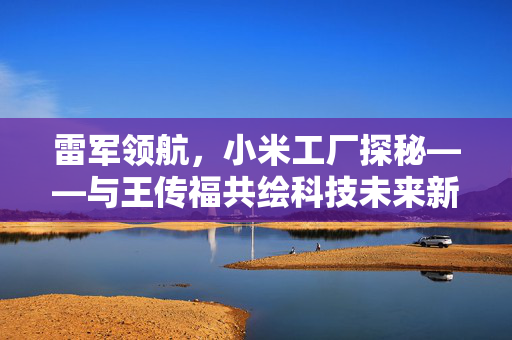 雷军领航，小米工厂探秘——与王传福共绘科技未来新篇章