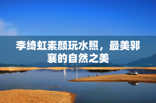李绮虹素颜玩水照，最美郭襄的自然之美