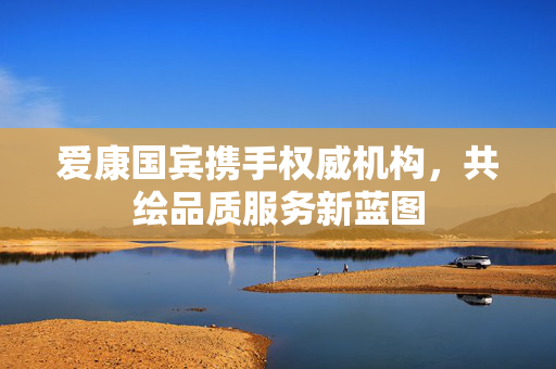 爱康国宾携手权威机构，共绘品质服务新蓝图