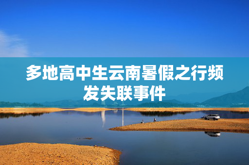 多地高中生云南暑假之行频发失联事件