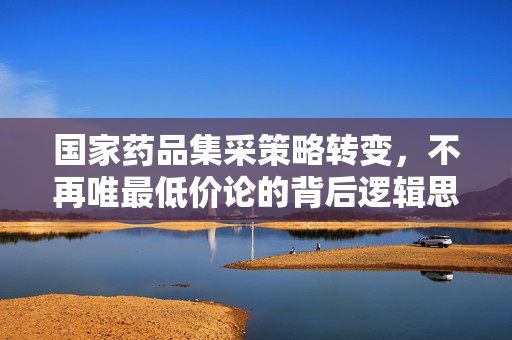 国家药品集采策略转变，不再唯最低价论的背后逻辑思考
