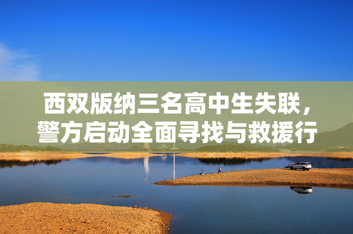 西双版纳三名高中生失联，警方启动全面寻找与救援行动