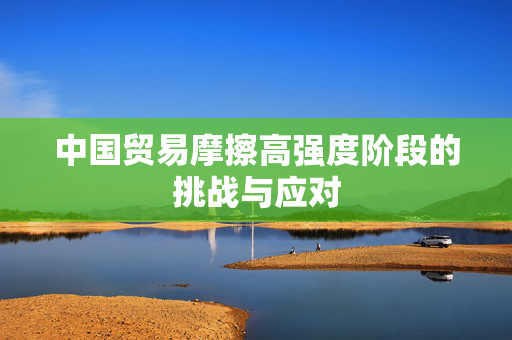 中国贸易摩擦高强度阶段的挑战与应对