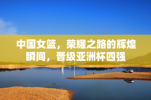 中国女篮，荣耀之路的辉煌瞬间，晋级亚洲杯四强