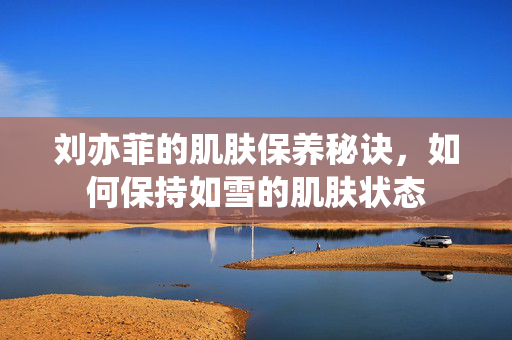 刘亦菲的肌肤保养秘诀，如何保持如雪的肌肤状态