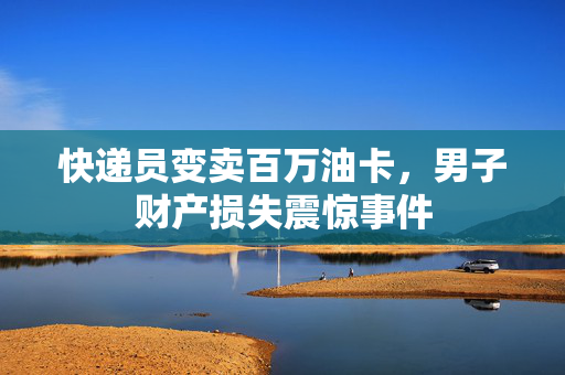 快递员变卖百万油卡，男子财产损失震惊事件