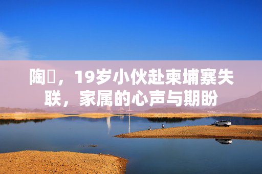 陶喆，19岁小伙赴柬埔寨失联，家属的心声与期盼