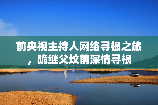 前央视主持人网络寻根之旅，跪继父坟前深情寻根