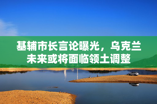 基辅市长言论曝光，乌克兰未来或将面临领土调整