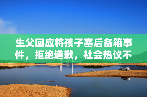 生父回应将孩子塞后备箱事件，拒绝道歉，社会热议不断