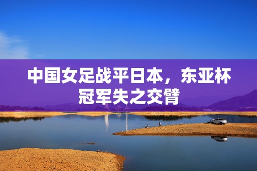 中国女足战平日本，东亚杯冠军失之交臂