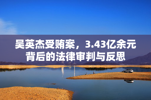 吴英杰受贿案，3.43亿余元背后的法律审判与反思