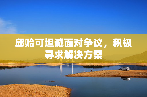 邱贻可坦诚面对争议，积极寻求解决方案